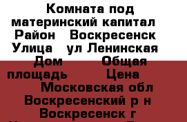 Комната под материнский капитал! › Район ­ Воскресенск › Улица ­ ул.Ленинская › Дом ­ 23 › Общая площадь ­ 10 › Цена ­ 500 000 - Московская обл., Воскресенский р-н, Воскресенск г. Недвижимость » Другое   . Московская обл.